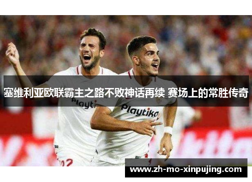 塞维利亚欧联霸主之路不败神话再续 赛场上的常胜传奇